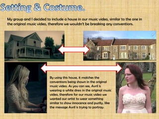 Avril uses this shot mid way through her music video. First time we took a look at
her music video, we didn’t have anything in mind yet of how our music video is
going to start since we found ourselves to busy concentrating on developing our
narrative. Since we didn’t want to move away from our performance location, we
wanted our music video to begin somewhere outdoors around our performance
location. When we saw this shot in Avril’s original music video, we decided that we
will use something similar, to not break any of the conventions.
 
