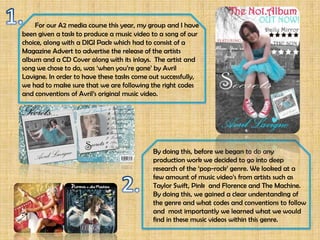 For our A2 media course this year, my group and I have
been given a task to produce a music video to a song of our
choice, along with a DIGI Pack which had to consist of a
Magazine Advert to advertise the release of the artists
album and a CD Cover along with its inlays. The artist and
song we chose to do, was ‘when you’re gone’ by Avril
Lavigne. In order to have these tasks come out successfully,
we had to make sure that we are following the right codes
and conventions of Avril’s original music video.




                                            By doing this, before we began to do any
                                            production work we decided to go into deep
                                            research of the ‘pop-rock’ genre. We looked at a
                                            few amount of music video’s from artists such as
                                            Taylor Swift, Pink and Florence and The Machine.
                                            By doing this, we gained a clear understanding of
                                            the genre and what codes and conventions to follow
                                            and most importantly we learned what we would
                                            find in these music videos within this genre.
 