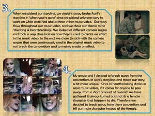 When we picked our storyline, we straight away broke Avril’s
storyline in ‘when you’re gone’ since we picked only one story to
work on while Avril had about three in her music video. Our story
flows throughout our music video, and we chose our theme to be
‘cheating & heartbreaking’. We looked at different camera angles
and took a very close look on how they’re used to create an effect
in the music video. In the end, we chose to stick with the camera
angles that were continuously used in the original music video to
not break the conventions and to mainly create an effect.




                                          My group and I decided to break away from the
                                          conventions in Avril’s storyline, and make our story
                                          a bit more unique. Since in heartbreaking stories in
                                          most music videos, if it comes for anyone to pass
                                          away, from a short amount of research we have
                                          gathered it always turned out that its a female
                                          character that happens to die. Therefore we
                                          decided to break away from these conventions and
                                          kill our male character instead of the female.
 