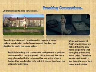 Challenging codes and conventions.




Since long shots aren’t usually used in pop-rock music            When we looked at
videos, we decided to challenge some of the shots we              Avril’s music video, we
decided to use in the music video.                                noticed that she only
                                                                  had a single long shot
     Possibly breaking this convention, had given us a positive   throughout the whole
     outcome which my group and I did not expect. We were         music video. Therefore
     very pleased with the outcome that we got and were           we decided to add a
     happy that we decided to break this convention from the      few from the same shot
     original music video.                                        to our music video.
 