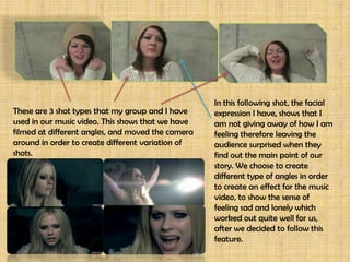 In this following shot, the facial
These are 3 shot types that my group and I have    expression I have, shows that I
used in our music video. This shows that we have   am not giving away of how I am
filmed at different angles, and moved the camera   feeling therefore leaving the
around in order to create different variation of   audience surprised when they
shots.                                             find out the main point of our
                                                   story. We choose to create
                                                   different type of angles in order
                                                   to create an effect for the music
                                                   video, to show the sense of
                                                   feeling sad and lonely which
                                                   worked out quite well for us,
                                                   after we decided to follow this
                                                   feature.
 