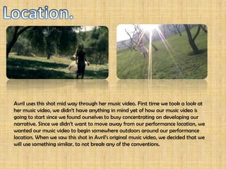 Avril uses this shot mid way through her music video. First time we took a look at
her music video, we didn’t have anything in mind yet of how our music video is
going to start since we found ourselves to busy concentrating on developing our
narrative. Since we didn’t want to move away from our performance location, we
wanted our music video to begin somewhere outdoors around our performance
location. When we saw this shot in Avril’s original music video, we decided that we
will use something similar, to not break any of the conventions.
 
