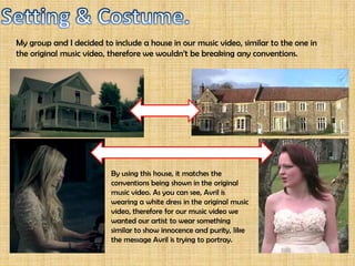 My group and I decided to include a house in our music video, similar to the one in
the original music video, therefore we wouldn’t be breaking any conventions.




                          By using this house, it matches the
                          conventions being shown in the original
                          music video. As you can see, Avril is
                          wearing a white dress in the original music
                          video, therefore for our music video we
                          wanted our artist to wear something
                          similar to show innocence and purity, like
                          the message Avril is trying to portray.
 