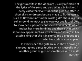 The girls outfits in the video are usually reflective of
    the lyrics of the song and also what is in fashion, in
      every video that I’ve studied the girls are often in
   short skirts or dresses but are made to fit the genre,
 such as Beyoncé in “run the world girls” she is in a fur
  collar round her neck to show power and lots of gold
  to show her superiority but she is also in heels which
       makes her more feminine and then a skirt which
shows sex appeal such as with Tulisa in “young” in her
    establishing shot she is in shorts and a cropped top
                            which also shows sex appeal.
      In every video the girls are also shown having a
   choreographed dance routine which is usually with
     another group of girls or sometimes with a male
                                              partner.
 