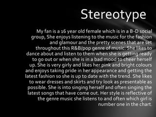 Stereotype
      My fan is a 16 year old female which is in a B-D social
   group, She enjoys listening to the music for the fashion
            and glamour and the pretty scenes that are set
      throughout this R&B/pop genre of music. She likes to
 dance about and listen to them when she is getting ready
    to go out or when she is in a bad mood to cheer herself
  up. She is very girly and likes her pink and bright colours
and enjoys taking pride in her appearance and getting the
latest fashion so she is up to date with the trend. She likes
  to wear dresses and skirts and try look as presentable as
 possible. She is into singing herself and often singing the
 latest songs that have come out. Her style is reflective of
       the genre music she listens to and often which girl is
                                    number one in the chart .
 