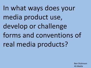 In what ways does your
media product use,
develop or challenge
forms and conventions of
real media products?

                     Ben Dickinson
                     AS Media
 