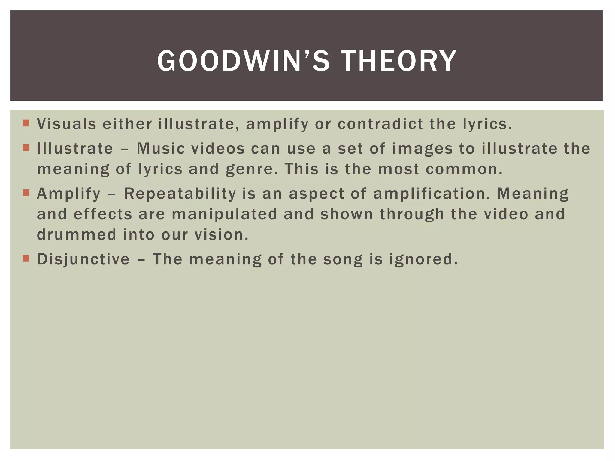  Visuals either illustrate, amplify or contradict the lyrics.
 Illustrate – Music videos can use a set of images to illustrate the
meaning of lyrics and genre. This is the most common.
 Amplify – Repeatability is an aspect of amplification. Meaning
and effects are manipulated and shown through the video and
drummed into our vision.
 Disjunctive – The meaning of the song is ignored.
GOODWIN’S THEORY
 
