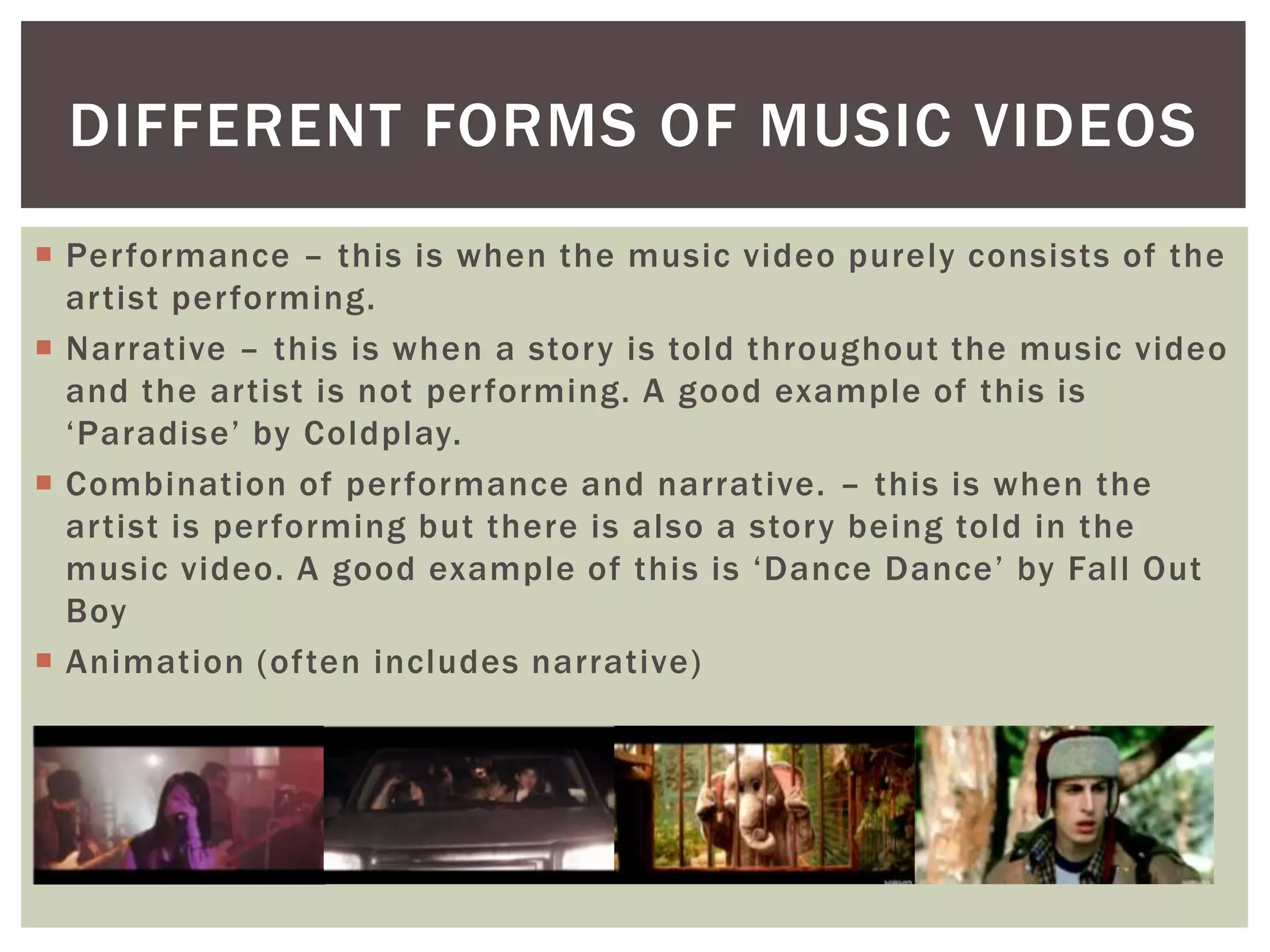  Performance – this is when the music video purely consists of the
artist performing.
 Narrative – this is when a story is told throughout the music video
and the artist is not performing. A good example of this is
‘Paradise’ by Coldplay.
 Combination of performance and narrative. – this is when the
artist is performing but there is also a story being told in the
music video. A good example of this is ‘Dance Dance’ by Fall Out
Boy
 Animation (often includes narrative)
DIFFERENT FORMS OF MUSIC VIDEOS
 