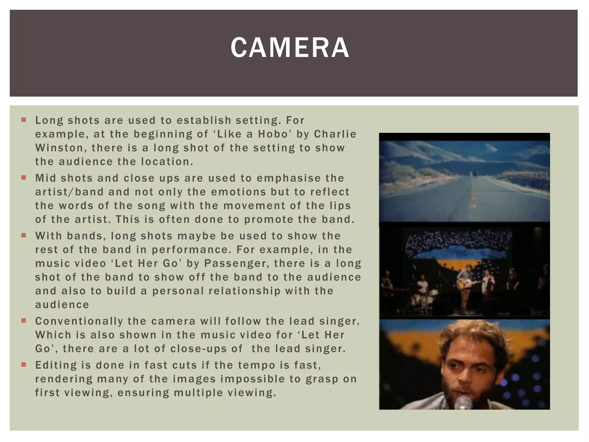  Long shots are used to establish setting. For
example, at the beginning of ‘Like a Hobo’ by Charlie
Winston, there is a long shot of the setting to show
the audience the location.
 Mid shots and close ups are used to emphasise the
artist/band and not only the emotions but to reflect
the words of the song with the movement of the lips
of the artist. This is often done to promote the band.
 With bands, long shots maybe be used to show the
rest of the band in performance. For example, in the
music video ‘Let Her Go’ by Passenger, there is a long
shot of the band to show off the band to the audience
and also to build a personal relationship with the
audience
 Conventionally the camera will follow the lead singer.
Which is also shown in the music video for ‘Let Her
Go’, there are a lot of close-ups of the lead singer.
 Editing is done in fast cuts if the tempo is fast,
rendering many of the images impossible to grasp on
first viewing, ensuring multiple viewing.
CAMERA
 