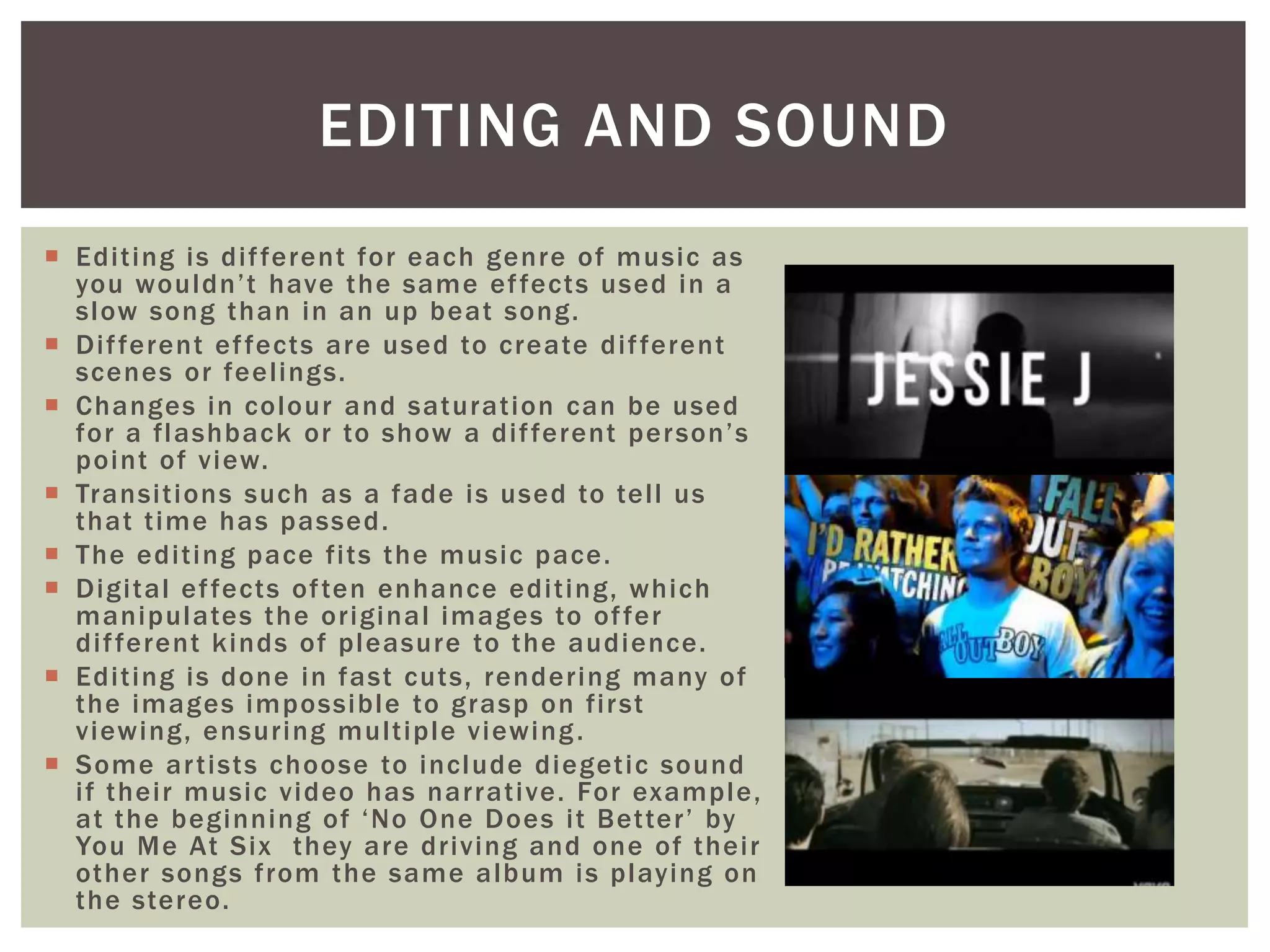  Editing is different for each genre of music as
you wouldn’t have the same effects used in a
slow song than in an up beat song.
 Different effects are used to create different
scenes or feelings.
 Changes in colour and saturation can be used
for a flashback or to show a different person’s
point of view.
 Transitions such as a fade is used to tell us
that time has passed.
 The editing pace fits the music pace.
 Digital effects often enhance editing, which
manipulates the original images to offer
different kinds of pleasure to the audience.
 Editing is done in fast cuts, rendering many of
the images impossible to grasp on first
viewing, ensuring multiple viewing.
 Some artists choose to include diegetic sound
if their music video has narrative. For example,
at the beginning of ‘No One Does it Better’ by
You Me At Six they are driving and one of their
other songs from the same album is playing on
the stereo.
EDITING AND SOUND
 
