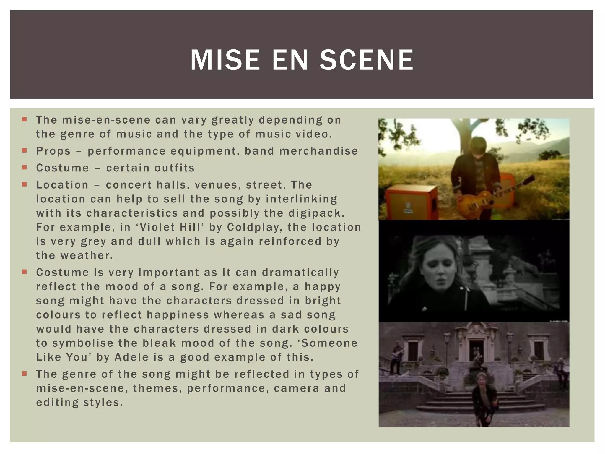  The mise-en-scene can vary greatly depending on
the genre of music and the type of music video.
 Props – performance equipment, band merchandise
 Costume – certain outfits
 Location – concert halls, venues, street. The
location can help to sell the song by interlinking
with its characteristics and possibly the digipack.
For example, in ‘Violet Hill’ by Coldplay, the location
is very grey and dull which is again reinforced by
the weather.
 Costume is very important as it can dramatically
reflect the mood of a song. For example, a happy
song might have the characters dressed in bright
colours to reflect happiness whereas a sad song
would have the characters dressed in dark colours
to symbolise the bleak mood of the song. ‘Someone
Like You’ by Adele is a good example of this.
 The genre of the song might be reflected in types of
mise-en-scene, themes, performance, camera and
editing styles.
MISE EN SCENE
 