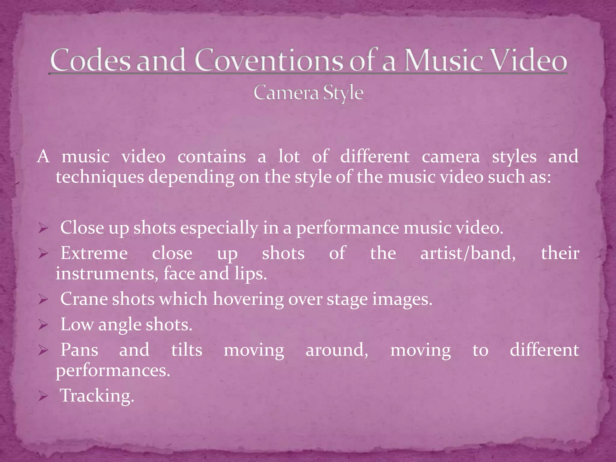 A music video contains a lot of different camera styles and
techniques depending on the style of the music video such as:
 Close up shots especially in a performance music video.
 Extreme close up shots of the artist/band, their
instruments, face and lips.
 Crane shots which hovering over stage images.
 Low angle shots.
 Pans and tilts moving around, moving to different
performances.
 Tracking.
 
