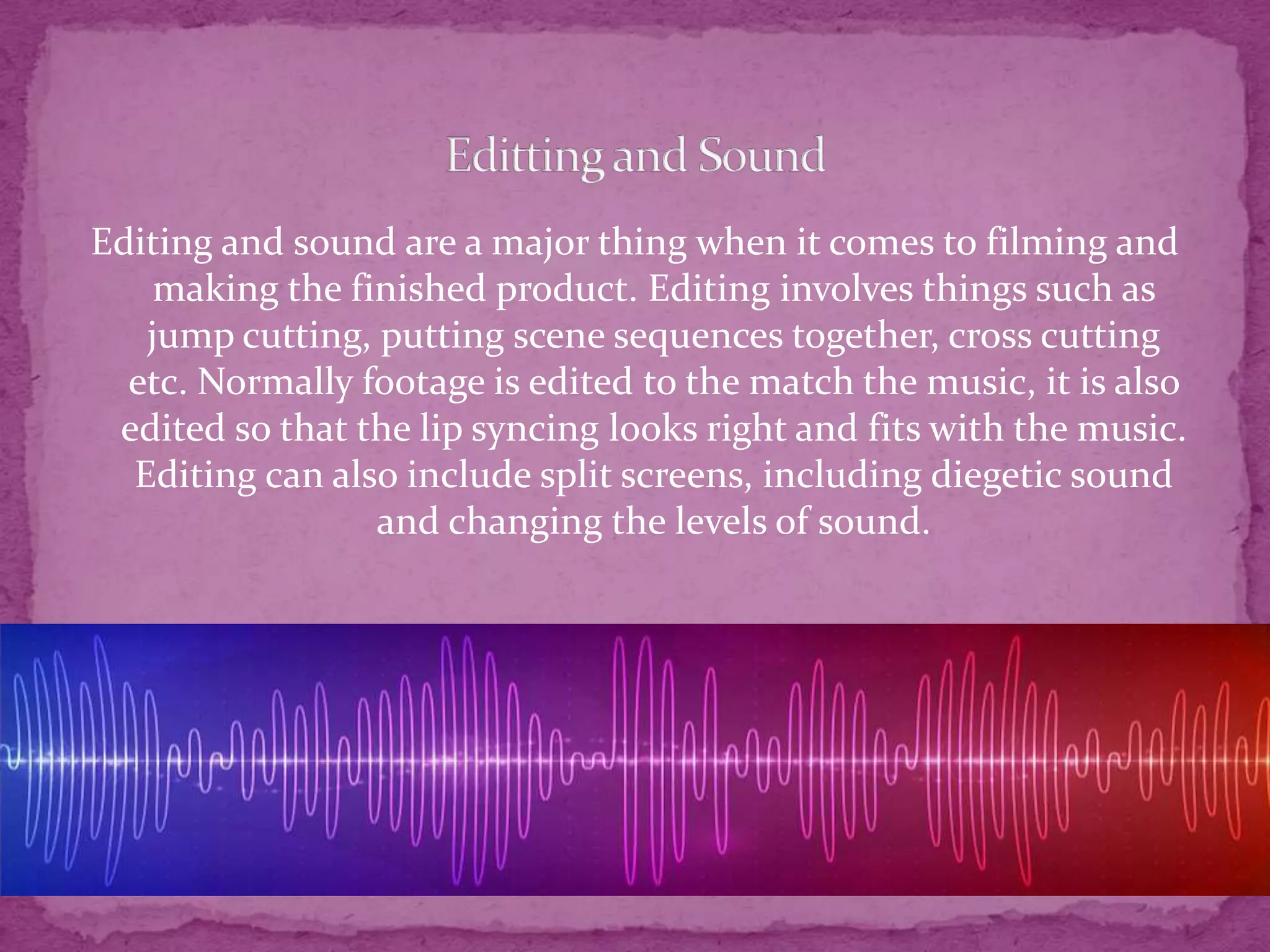 Editing and sound are a major thing when it comes to filming and
making the finished product. Editing involves things such as
jump cutting, putting scene sequences together, cross cutting
etc. Normally footage is edited to the match the music, it is also
edited so that the lip syncing looks right and fits with the music.
Editing can also include split screens, including diegetic sound
and changing the levels of sound.
 