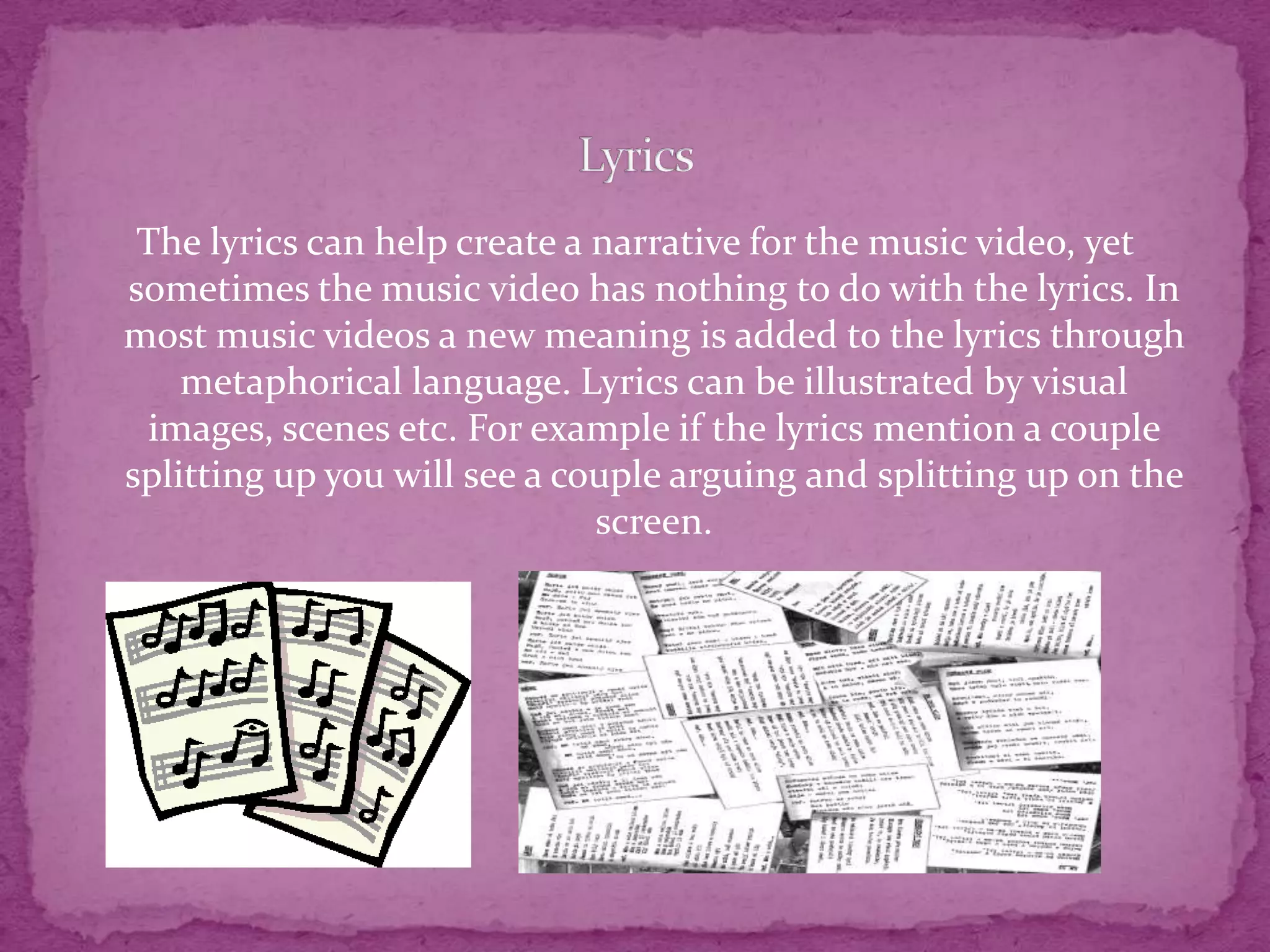 The lyrics can help create a narrative for the music video, yet
sometimes the music video has nothing to do with the lyrics. In
most music videos a new meaning is added to the lyrics through
metaphorical language. Lyrics can be illustrated by visual
images, scenes etc. For example if the lyrics mention a couple
splitting up you will see a couple arguing and splitting up on the
screen.
 