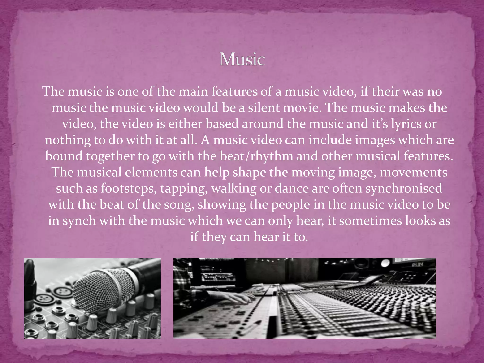 The music is one of the main features of a music video, if their was no
music the music video would be a silent movie. The music makes the
video, the video is either based around the music and it’s lyrics or
nothing to do with it at all. A music video can include images which are
bound together to go with the beat/rhythm and other musical features.
The musical elements can help shape the moving image, movements
such as footsteps, tapping, walking or dance are often synchronised
with the beat of the song, showing the people in the music video to be
in synch with the music which we can only hear, it sometimes looks as
if they can hear it to.
 