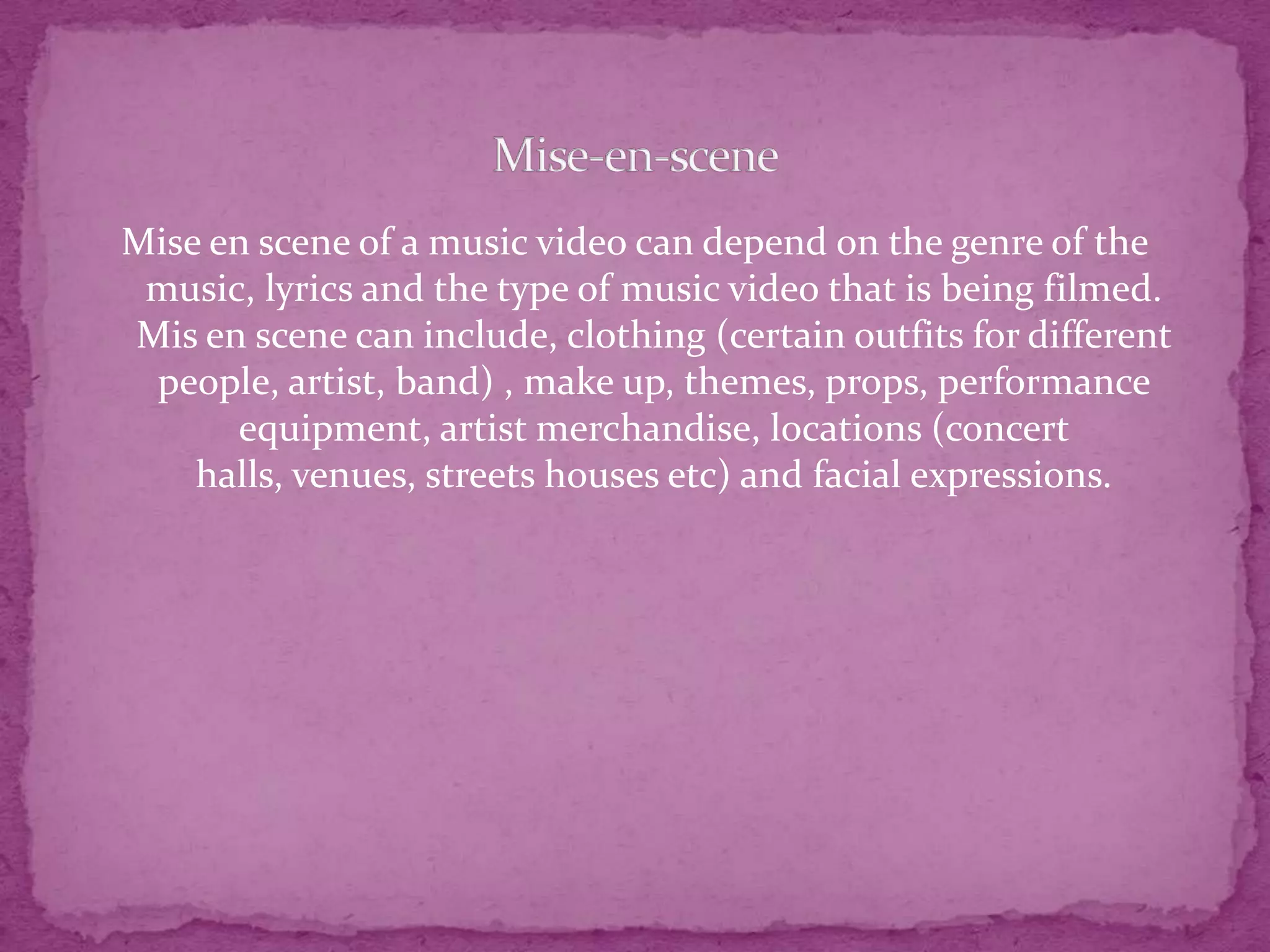 Mise en scene of a music video can depend on the genre of the
music, lyrics and the type of music video that is being filmed.
Mis en scene can include, clothing (certain outfits for different
people, artist, band) , make up, themes, props, performance
equipment, artist merchandise, locations (concert
halls, venues, streets houses etc) and facial expressions.
 