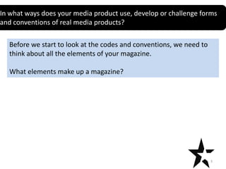 In what ways does your media product use, develop or challenge forms
and conventions of real media products?

Before we start to look at the codes and conventions, we need to
think about all the elements of your magazine.
What elements make up a magazine?

3

 