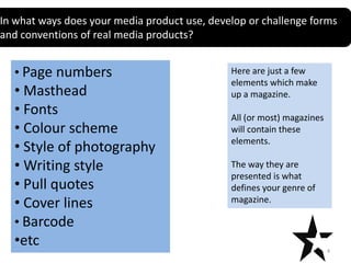 In what ways does your media product use, develop or challenge forms
Title
and conventions of real media products?
Text

• Page numbers

• Masthead
• Fonts
• Colour scheme
• Style of photography
• Writing style
• Pull quotes
• Cover lines
• Barcode
•etc

Here are just a few
elements which make
up a magazine.
All (or most) magazines
will contain these
elements.
The way they are
presented is what
defines your genre of
magazine.

4

 