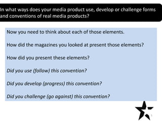 In what ways does your media product use, develop or challenge forms
Title
and conventions of real media products?

Now you need to think about each of those elements.
How did the magazines you looked at present those elements?
How did you present these elements?
Did you use (follow) this convention?
Did you develop (progress) this convention?
Did you challenge (go against) this convention?

5

 