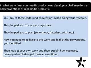 In what ways does your media product use, develop or challenge forms
Title
and conventions of real media products?

You look at these codes and conventions when doing your research.
They helped you to analyse magazines.
They helped you to plan (style sheet, flat plans, pitch etc)
Now you need to go back to this work and look at the conventions
you identified.

Then look at your own work and then explain how you used,
developed or challenged these conventions.

6

 