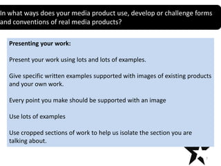 In what ways does your media product use, develop or challenge forms
Title
and conventions of real media products?
Presenting your work:
Present your work using lots and lots of examples.
Give specific written examples supported with images of existing products
and your own work.
Every point you make should be supported with an image
Use lots of examples
Use cropped sections of work to help us isolate the section you are
talking about.
7

 