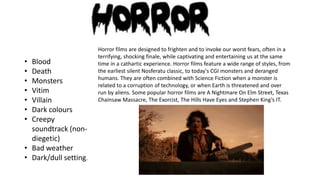 •
•
•
•
•
•
•

Blood
Death
Monsters
Vitim
Villain
Dark colours
Creepy
soundtrack (nondiegetic)
• Bad weather
• Dark/dull setting.

Horror films are designed to frighten and to invoke our worst fears, often in a
terrifying, shocking finale, while captivating and entertaining us at the same
time in a cathartic experience. Horror films feature a wide range of styles, from
the earliest silent Nosferatu classic, to today's CGI monsters and deranged
humans. They are often combined with Science Fiction when a monster is
related to a corruption of technology, or when Earth is threatened and over
run by aliens. Some popular horror films are A Nightmare On Elm Street, Texas
Chainsaw Massacre, The Exorcist, The Hills Have Eyes and Stephen King’s IT.

 