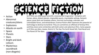 • Action
• Abnormal
creatures/aliens
• Explosions
• Attacks on earth
• Space
• Planets
• Stars
• Bright and dark
colours
• Mysterious
soundtrack
(non-diegetic)

Sci-fi films are often quasi-scientific, visionary and imaginative - complete with
heroes, aliens, distant planets, impossible quests, improbable settings, fantastic
places, great dark and shadowy villains, futuristic technology, unknown and
unknowable forces, and extraordinary. Science fiction often expresses the potential of
technology to destroy humankind. They are sometimes an offshoot of fantasy films
and they share some similarities with both action and adventure films. Some popular
sci-fi films are Alien, Avatar, District 9, The Day The Earth Stood Still, Total Recall and
The Planet Of The Apes.

 