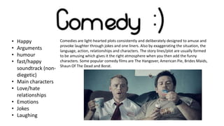 •
•
•
•
•
•
•
•
•

Happy
Arguments
humour
fast/happy
soundtrack (nondiegetic)
Main characters
Love/hate
relationships
Emotions
Jokes
Laughing

Comedies are light-hearted plots consistently and deliberately designed to amuse and
provoke laughter through jokes and one liners. Also by exaggerating the situation, the
language, action, relationships and characters. The story lines/plot are usually formed
to be amusing which gives it the right atmosphere when you then add the funny
characters. Some popular comedy films are The Hangover, American Pie, Brides Maids,
Shaun Of The Dead and Borat.

 