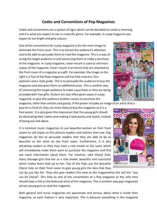 Codes and Conventions of Pop Magazines
Codes and conventions are a system of signs which can be decoded to create a meaning,
and it is what you expect to see in a specific genre. For example, in a pop magazine you
expect to see bright and girly colours.
One of the conventions for a pop magazine is for the main image to
dominate the front cover. This is to attract the audience’s attention
and to be able to persuade them to read the magazine. This is a way of
luring the target audience in and convincing them to make a purchase
of the magazine. In a pop magazine, cover mount is used to sell more
copies of the magazine. Cover mount is an item/s that are attached to
the front cover of a magazine as a gift. For example, the image on the
right is a Top of the Pops magazine and has free mascara, four
eyeliners and a style guide. This is to persuade the audience to buy the
magazine and also gives them an additional prize. This is another way
of convincing the target audience to make a purchase as they are being
provided with free gifts. Posters are also often given away in a pop
magazine, to give the audience another reason to purchase the
magazine, other than articles and gossip. If the poster includes an image of an artist that a
pop fan is fond of, they are more likely to buy the magazine as it is a
free poster. It is also given the impression that the young girls should
be decorating their rooms and making it look pretty and stylish, instead
of being out and about.
It is common music magazines to use beautiful women on their front
covers to sell copies as this attracts readers and catches their eye. Pop
magazines do this to persuade readers that they are able to be as
beautiful as the artist on the front cover. Furthermore, it is also
attracting readers as they may have a role model as the cover which
will immediately make them want to purchase the magazine and find
out more information about them. For instance, take Cheryl Cole,
many teenage girls find her as a role model, beautiful and successful
which makes them look up to her. Top of the Pops use the beautiful
Cheryl Cole on their front cover to give young girls the idea that they
can be just like her. They also give readers this view as the magazinehas the sell line “you
can be Cheryl”. This links to one of the conventions of a Pop magazine as the sells lines
should have a link to the featured artist of the magazine. This is another way pop magazines
attract young girls to read the magazine.
Both general and music magazines are passionate and serious about what is inside their
magazine, as each feature is very important. This is because everything in the magazine

 