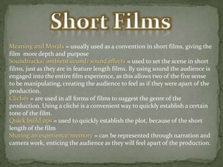 Meaning and Morals = usually used as a convention in short films, giving the
film more depth and purpose
Soundtracks/ ambient sound/ sound effects = used to set the scene in short
films, just as they are in feature length films. By using sound the audience is
engaged into the entire film experience, as this allows two of the five sense
to be manipulating, creating the audience to feel as if they were apart of the
production.
Clichés = are used in all forms of films to suggest the genre of the
production. Using a cliché is a convenient way to quickly establish a certain
tone of the film.
Quick build ups = used to quickly establish the plot, because of the short
length of the film
Sharing an experience/memory = can be represented through narration and
camera work, enticing the audience as they will feel apart of the production.

 