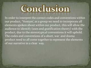 In order to interpret the correct codes and conventions within
our product, ‘Venture’, as a group we need to incorporate all
elements spoken about within our product, this will allow the
audience to identify (uses and gratification theory) with the
product, due to the stereotypical conventions it will uphold.
The codes and conventions of a short, war and drama
product need to all come together to represent the elements
of our narrative in a clear way.

 