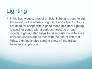Lighting
 In hip hop videos, a lot of artificial lighting is used to set
the mood for the actual song. Light and vibrant colours
are used for songs with a good mood and dark lighting
is used for songs with a serious message or bad
moods. Lighting also helps to distinguish the difference
between chorus and verses with the use of different
lights. Lighting is also used to show off the artists
beautiful complexion.
 