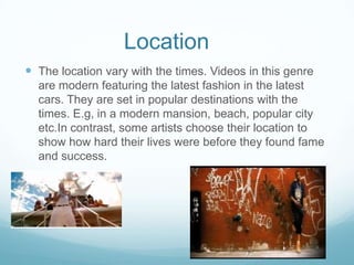 Location
 The location vary with the times. Videos in this genre
are modern featuring the latest fashion in the latest
cars. They are set in popular destinations with the
times. E.g, in a modern mansion, beach, popular city
etc.In contrast, some artists choose their location to
show how hard their lives were before they found fame
and success.
 