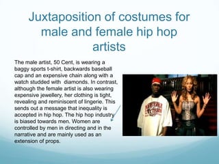 Juxtaposition of costumes for
male and female hip hop
artists
The male artist, 50 Cent, is wearing a
baggy sports t-shirt, backwards baseball
cap and an expensive chain along with a
watch studded with diamonds. In contrast,
although the female artist is also wearing
expensive jewellery, her clothing is tight,
revealing and reminiscent of lingerie. This
sends out a message that inequality is
accepted in hip hop. The hip hop industry
is biased towards men. Women are
controlled by men in directing and in the
narrative and are mainly used as an
extension of props.
 