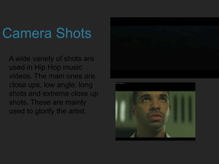 Camera Shots
A wide variety of shots are
used in Hip Hop music
videos. The main ones are
close ups, low angle, long
shots and extreme close up
shots. These are mainly
used to glorify the artist.
 