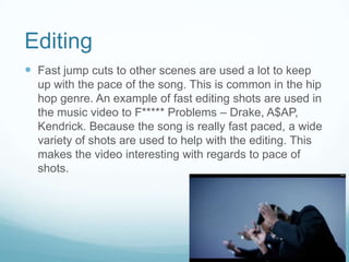Editing
 Fast jump cuts to other scenes are used a lot to keep
up with the pace of the song. This is common in the hip
hop genre. An example of fast editing shots are used in
the music video to F***** Problems – Drake, A$AP,
Kendrick. Because the song is really fast paced, a wide
variety of shots are used to help with the editing. This
makes the video interesting with regards to pace of
shots.
 