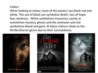 Colour-
When looking at colour, most of the posters use black red and
white. The use of black can symbolise death, loss of hope,
fear, darkness. White symbolises innocence, purity or
sometimes mystery, ghosts and the unknown and red
symbolises blood and gore. Al these colours relate to the
thriller/horror genre due to their connotations.
 