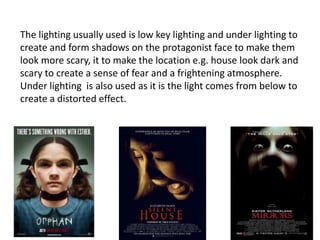 The lighting usually used is low key lighting and under lighting to
create and form shadows on the protagonist face to make them
look more scary, it to make the location e.g. house look dark and
scary to create a sense of fear and a frightening atmosphere.
Under lighting is also used as it is the light comes from below to
create a distorted effect.
 