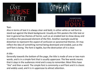 Text-
Also in terms of text it is always clear and bold, in either white or red font to
stand out against the black background. Usually on film posters the title text or
text in general has themes of horror, such as an eroded text to show decay and
re-enforce the possessed element of the film. Another example could be
distortion to represent the aspect of confusion or paranormal themes. Or may
reflect the idea of something normal being destroyed and eroded, just as the
serif font is being. The font is legible, but the destruction of it is clear.
A title -
Generally towards the bottom of the page, the title is made of one or two main
words, and is in a simple font that is usually uppercase. The few words means
that it stays in the audiences mind and is easy to remember. Most films have
"the" and then a word. The simple font is commonly a serif font and it is classic
and widely used, and it is in uppercase to attract attention.
 