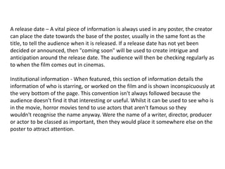 A release date – A vital piece of information is always used in any poster, the creator
can place the date towards the base of the poster, usually in the same font as the
title, to tell the audience when it is released. If a release date has not yet been
decided or announced, then "coming soon" will be used to create intrigue and
anticipation around the release date. The audience will then be checking regularly as
to when the film comes out in cinemas.
Institutional information - When featured, this section of information details the
information of who is starring, or worked on the film and is shown inconspicuously at
the very bottom of the page. This convention isn't always followed because the
audience doesn't find it that interesting or useful. Whilst it can be used to see who is
in the movie, horror movies tend to use actors that aren't famous so they
wouldn't recognise the name anyway. Were the name of a writer, director, producer
or actor to be classed as important, then they would place it somewhere else on the
poster to attract attention.
 