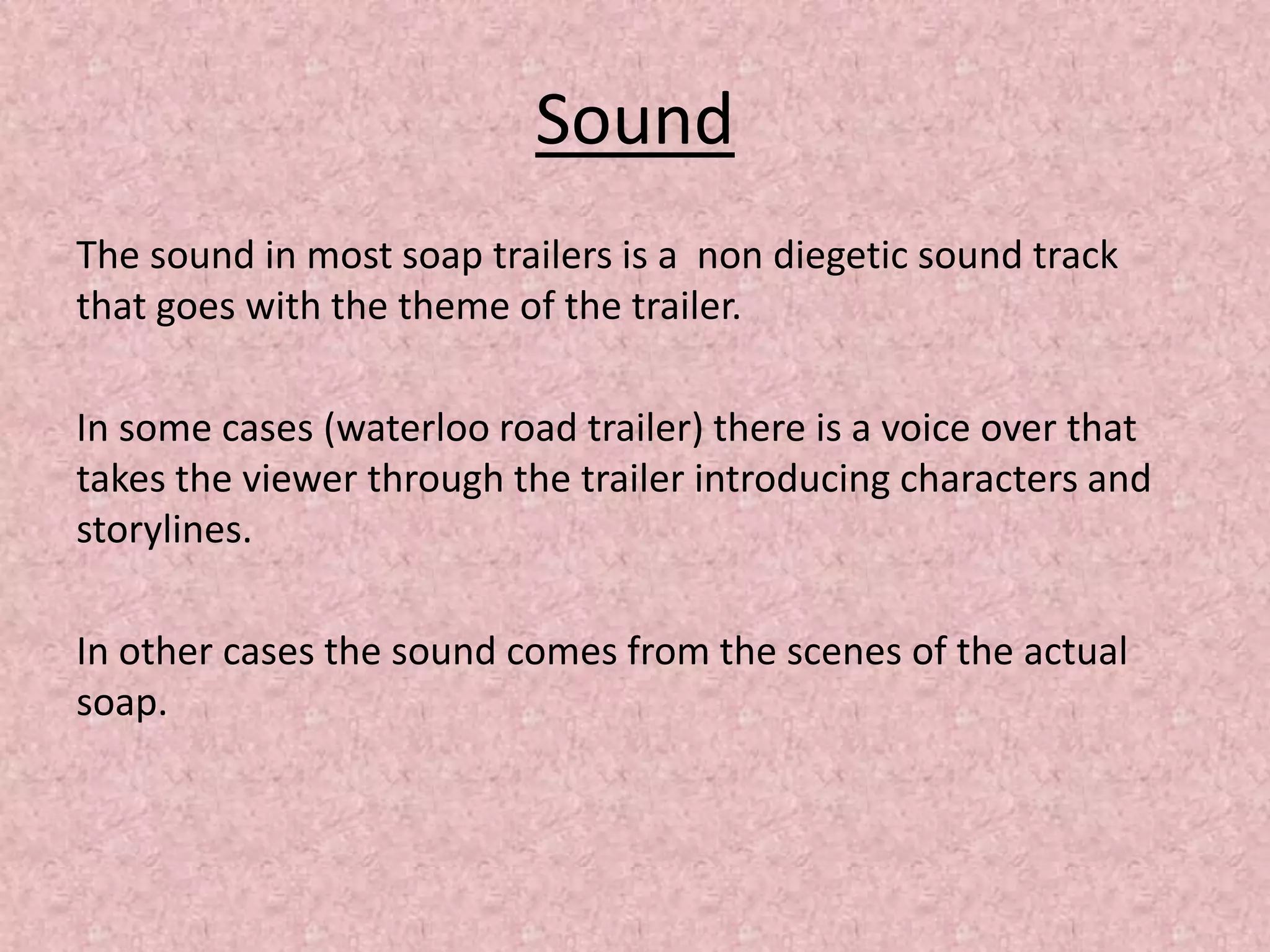 Sound
The sound in most soap trailers is a non diegetic sound track
that goes with the theme of the trailer.
In some cases (waterloo road trailer) there is a voice over that
takes the viewer through the trailer introducing characters and
storylines.
In other cases the sound comes from the scenes of the actual
soap.