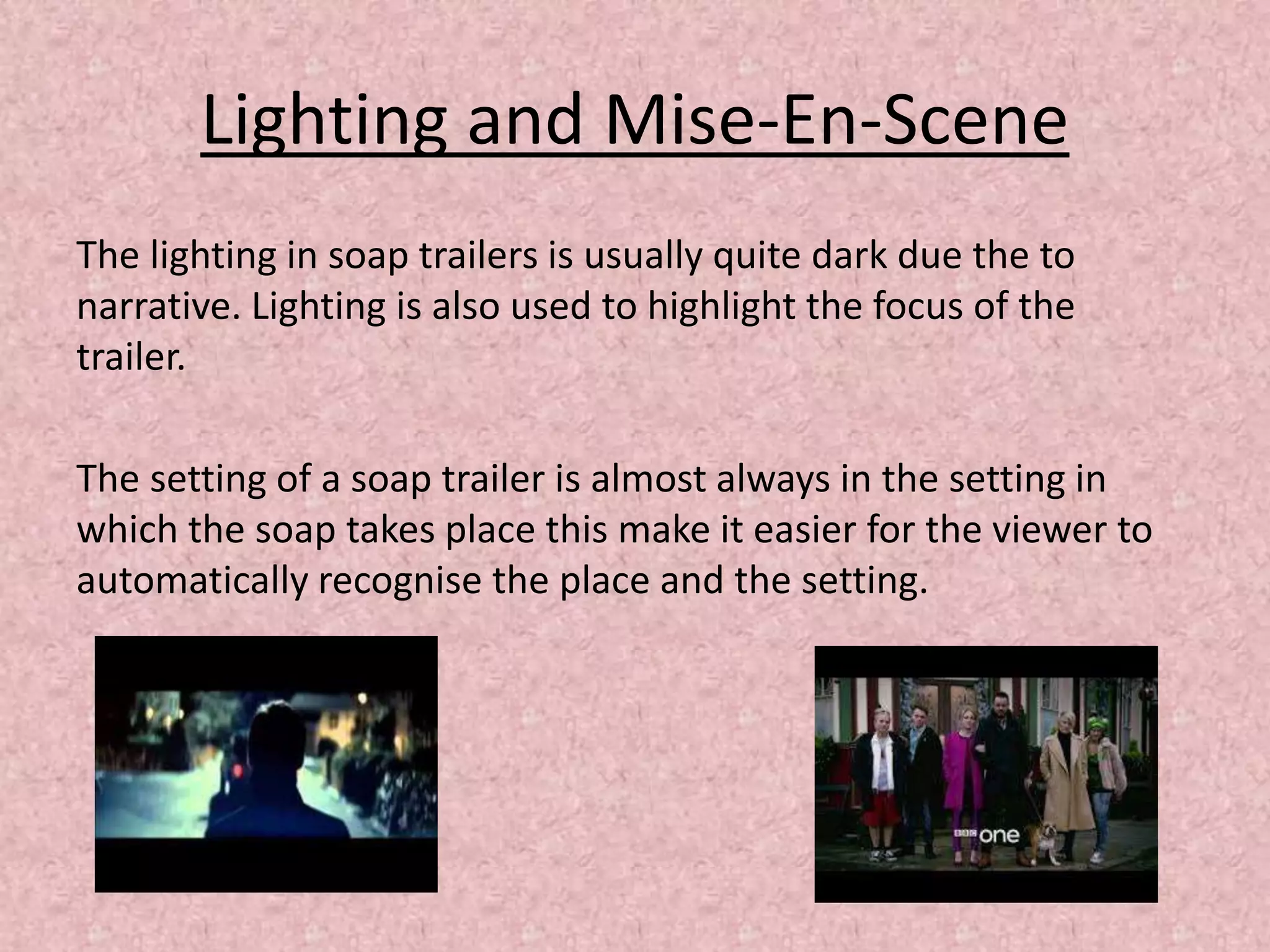 Lighting and Mise-En-Scene
The lighting in soap trailers is usually quite dark due the to
narrative. Lighting is also used to highlight the focus of the
trailer.
The setting of a soap trailer is almost always in the setting in
which the soap takes place this make it easier for the viewer to
automatically recognise the place and the setting.