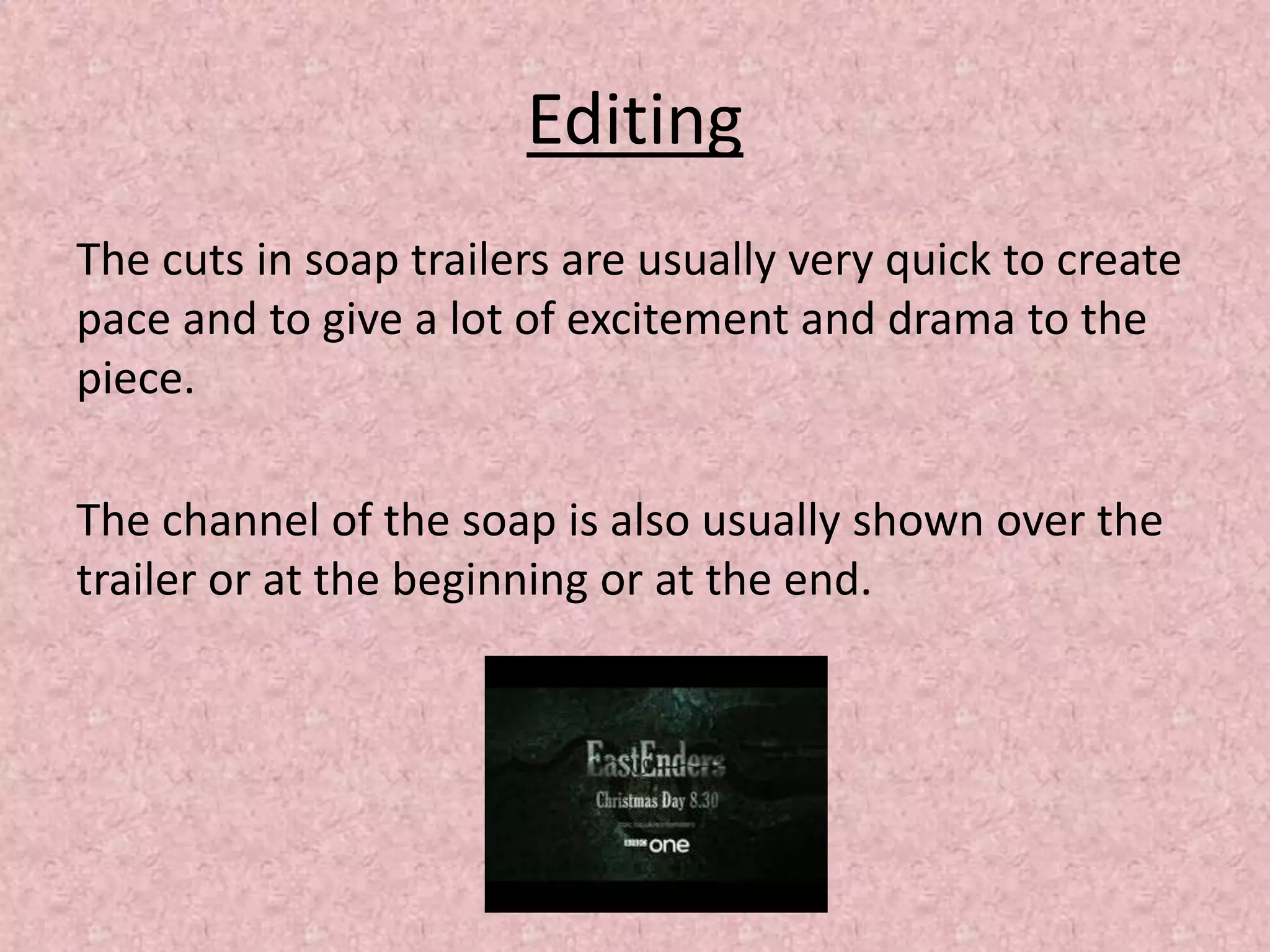 Editing
The cuts in soap trailers are usually very quick to create
pace and to give a lot of excitement and drama to the
piece.
The channel of the soap is also usually shown over the
trailer or at the beginning or at the end.