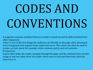 CODES AND 
CONVENTIONS 
A magazine contains multiple features to make it stand out and be differentiated from 
other magazines. 
Colour is one of the first things the audience can identify on the page, often allowing it 
to be recognised from regular house styles that occur. The colour can often be used to 
create a certain mood, for example, white connotes purity and red connotes 
fire/passion. 
Layout often helps the reader navigate through the page, and the columns/sizes of each 
image or text box often show the reader which way to read and determine what the 
main focus is. 
 