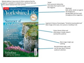 ‘YOUR’ 
forms personal relationship 
and makes them want to read 
the magazine 
Lippmann’s theory of stereotypes: “Yorkshire=countryside/rural” 
Main image at the coast, not a person or building in site 
Colour theme of blue and 
white keeps it simple, doesn’t 
overload the audience 
Barcode-bottom right, small, 
out the way, doesn’t distract 
audience’s attention 
Website address in top corner to inform audience that the 
magazine is available in multiple forms, whichever best suits 
them, doesn’t distract from main sell lines 
Masthead- 
Bold, white, stands out against 
the background. 
Recognisable serif font used 
throughout all the magazines. 
Main image- bright, eye 
catching 
 