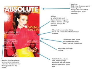 Masthead- 
Bold, white, stands out against 
the background. 
Recognisable non serif font 
used throughout all the 
magazines. 
Kilbourne’s representation theory-female 
with perfect skin and edited to look 
incredible 
Colour theme of red, yellow 
and white keeps it simple, 
doesn’t overload the audience 
Main image- bright, eye 
catching 
Question aimed at audience, 
forms personal relationship 
and makes them want to read 
the magazine to find the 
answer 
Sell lines- 
Far left and right, don’t 
obscure the main image but 
still draw attention by being a 
matching colour to the 
masthead. 
Model looks like a young 
adult, attracts younger 
audience as they feel familiar 
with her due to being similar 
ages 
 