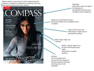 Website address in top corner to inform audience that the 
magazine is available in multiple forms, whichever best suits 
them, doesn’t distract from main sell lines 
Masthead- 
Bold, white, stands out against 
the background. 
Recognisable serif font used 
throughout all the magazines. 
Kilbourne’s representation theory-female 
with perfect skin and edited to look 
incredible 
Colour theme of grey and 
white keeps it simple, doesn’t 
overload the audience 
Main image- bright, eye 
catching 
Model – popular singer, has a 
fan base consisting of young 
adults 
Helps attract a younger 
audience 
Sell lines- 
Far left and right, don’t 
obscure the main image but 
still draw attention by being a 
matching colour to the 
masthead. 
 