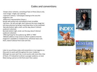 Codes and conventions 
-Simple colour schemes, consisting of two or three colours only 
-main image = bright, eye catching 
-Lippmann’s theory = stereotypes relating to the area the 
magazine is for 
-Kilbourne’s representation theory = 
female with perfect skin and edited to look incredible 
-Sell lines = far left and right, don’t obscure the main image but 
still draw attention by being a matching colour to the masthead. 
-Barcode-bottom right, small, out the way, doesn’t distract 
audience’s attention 
Barcode-bottom right, small, out the way, doesn’t distract 
audience’s attention 
-Offering things for the audience eg ‘WIN’ or ‘FREE’ 
-Website address in top corner to inform audience that the 
magazine is available in multiple forms, whichever best suits 
them, doesn’t distract from main sell lines 
I plan to use all these codes and conventions in my magazine as 
they seem to work well throughout the ones I looked at. 
Although my cover won’t be a rural country side scene like a few 
of them, it’ll instead be to attract a younger audience, so most 
likely having a person on the front cover than a place. 
