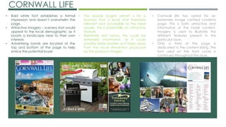 CORNWALL LIFE
• Bold white font establishes a formal
impression and doesn’t overwhelm the
page.
• Attractive imagery – scenery shot would
appeal to the local demographic as it
boasts a landscape near to their own
interests.
• Advertising bands are located at the
top and bottom of the page to help
entice the potential buyer
• The double paged advert is for a
business that is local and therefore
relevant and accessible to the ideal
reader, this is potentially an attractive
feature.
• Relatively text heavy, this could be
extremely informative, or it could
possibly deter readers as it takes away
from the visual stimulation produced
by the products images.
• Cornwall life has opted for an
extremely image centred contents
page. This is both attractive and
informative of the inside content.
Imagery is used to illustrate the
different features present in this
particular issue.
• Only a third of the page is
dedicated to the content listing. The
font used on the front cover is
continued throughout the issue.
 