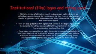 Institutional (film) logos and rating card 
• At the beginning of all trailers, mainly just American trailers, there is an 
official rating card showing the certificate of the film. There is also separate 
ones for a approved for all audiences trailer and a more mature trailer called 
the ‘red-banned’ trailer. 
• There are also quite often film logos which appear in the beginning frames of 
the trailer to show the producers of the films, mainly more famous/well 
known production studios will do this. 
• These logos can have different styles depending on genre and mood of the 
film the trailer is of. For example for a horror genre the logo colour scheme, 
transition and sound effect will reflect this in the trailer by using a dark 
colour scheme and ominous non-diegetic background music or sound 
effects. 
 